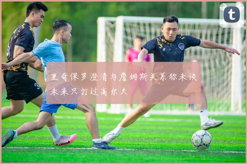 里奇保罗澄清与詹姆斯关系称未谈未来只打过高尔夫